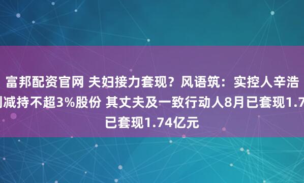 富邦配资官网 夫妇接力套现？风语筑：实控人辛浩鹰计划减持不超3%股份 其丈夫及一致行动人8月已套现1.74亿元