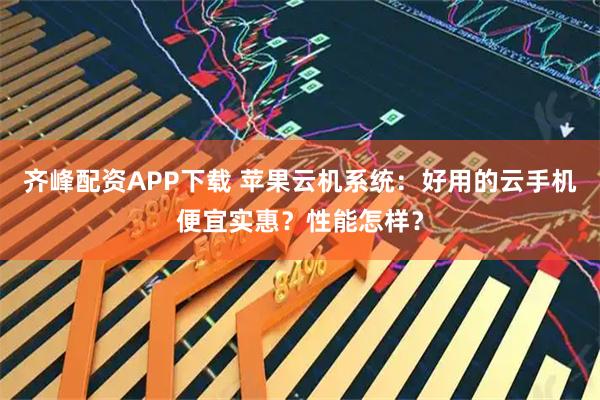 齐峰配资APP下载 苹果云机系统：好用的云手机便宜实惠？性能怎样？