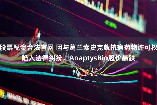 股票配资合法官网 因与葛兰素史克就抗癌药物许可权陷入法律纠纷，AnaptysBio股价暴跌