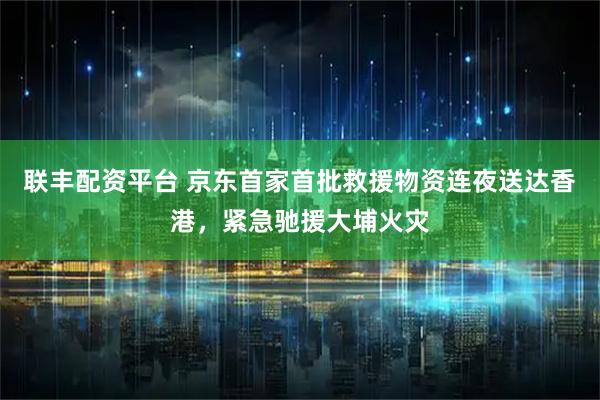 联丰配资平台 京东首家首批救援物资连夜送达香港，紧急驰援大埔火灾