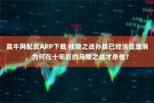 赢牛网配资APP下载 桂陵之战孙膑已经活捉庞涓，为何在十年后的马陵之战才杀他？