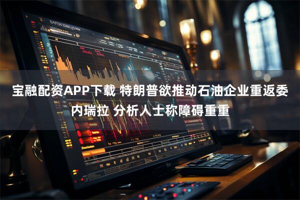 宝融配资APP下载 特朗普欲推动石油企业重返委内瑞拉 分析人士称障碍重重
