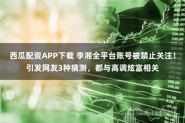 西瓜配资APP下载 李湘全平台账号被禁止关注！引发网友3种猜测，都与高调炫富相关