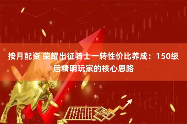 按月配资 荣耀出征骑士一转性价比养成：150级后精明玩家的核心思路
